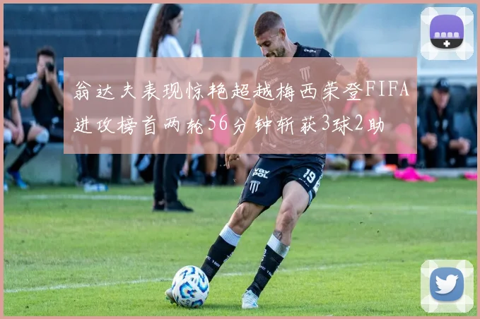 翁达夫表现惊艳超越梅西荣登FIFA进攻榜首两轮56分钟斩获3球2助